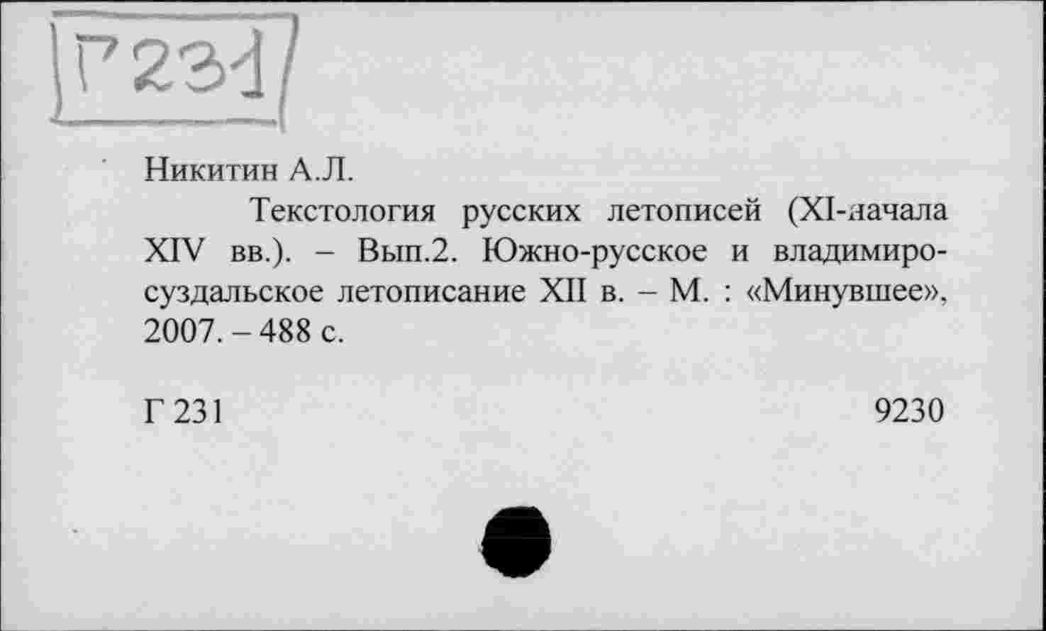 ﻿Никитин А.Л.
Текстология русских летописей (ХІ-яачала XIV вв.). - Вып.2. Южно-русское и владимиросуздальское летописание XII в. - М. : «Минувшее», 2007.-488 с.
Г 231
9230